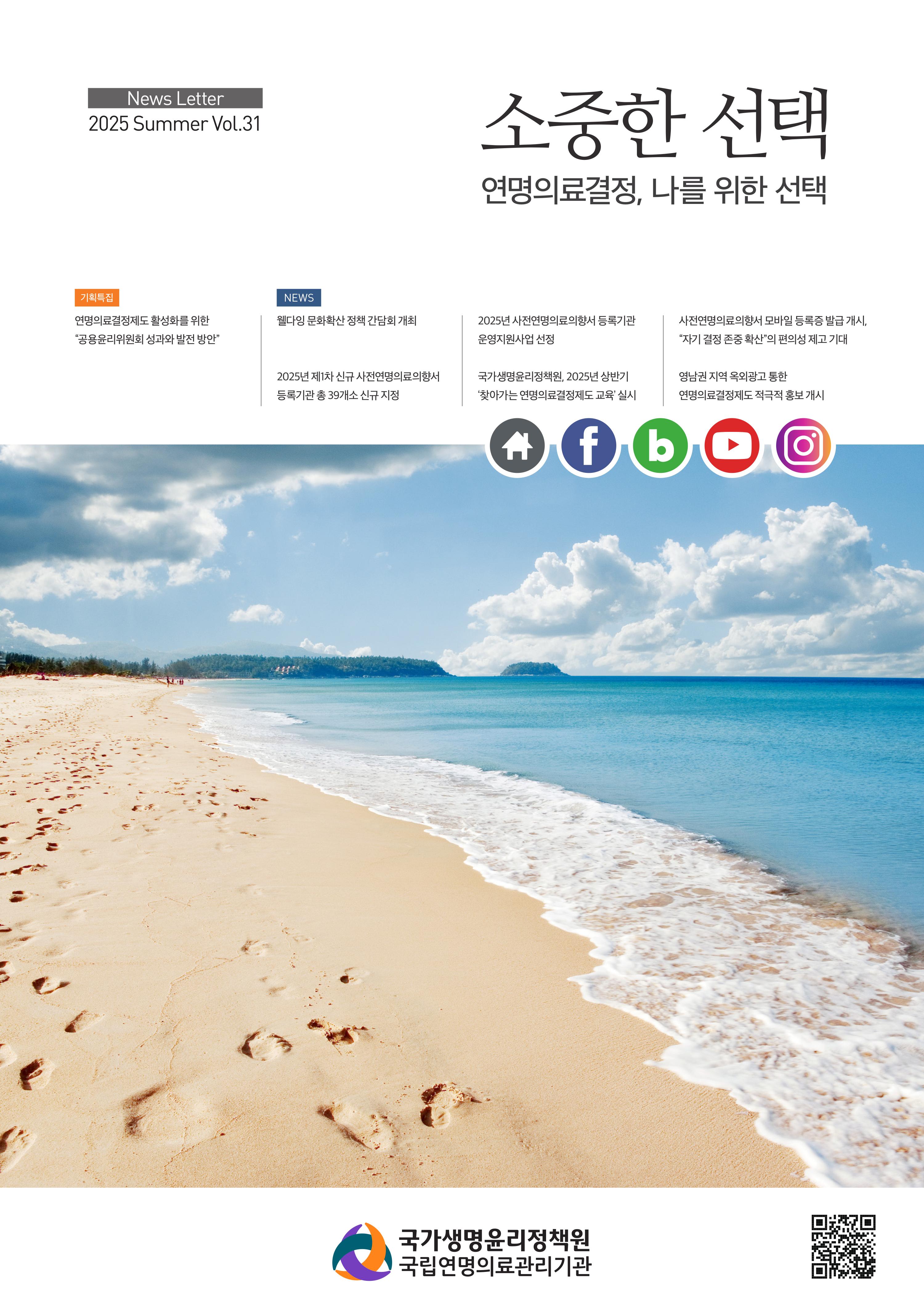 2025 제31호 소중한 선택, 연명의료결정, 나를 위한 선택, [기획특집] 연명의료결정제도 활성화를 위한 공용윤리위원회 성과와 발전 방안, [NEWS] 웰다잉 문화확산 정책 간담회 개최, 2025년 제1차 신규 사전연명의료의향서 등록기관 총 39개소 신규 지정, 2025년 사전연명의료의향서 등록기관 운영지원사업 선정, 국가생명윤리정책원 2025년 상반기 찾아가는 연명의료결정제도 교육 실시, 사전연명의료의향서 모바일등록증 발급개시, 자기결정존중 확산의 편의성 재고 기대, 영남권 지역 옥외광고 통한 연명의료결정제도 적극적 홍보개시