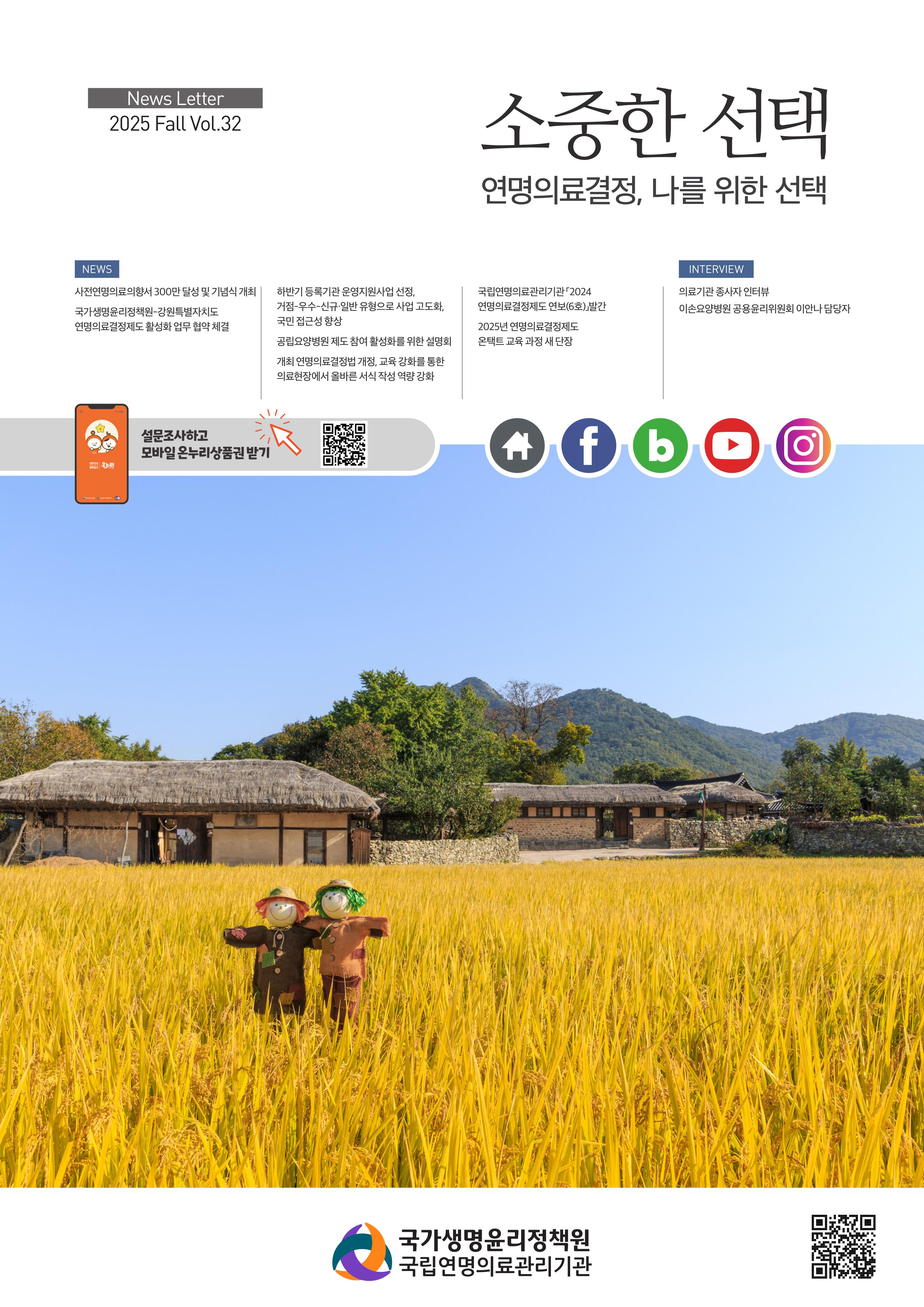 2025 제32호 소중한 선택, 연명의료결정, 나를 위한 선택, [NEWS] 사전연명의료의향서 300만달성 및 기념식 개최, 국가생명윤리정책원-강원특별자치도 연명의료결정제도 활성화 업무 협약 체결, 하반기 등록기관 운영지원사업 선정, 거점-우선-신규일반 유형으로 사업 고도화, 국민 접근성 향상, 공립요양병원 제도 참여 활성화를 위한 설명회, 개최 연명의료결정법 개정, 교육 강화를 통한 의료현장에서 올바른 서식 작성 역량 강화, 국립연명의료관리기관 2024연명의료결정제도 연보(6호) 발간, 2025년 연명의료결정제도, 온택트 교육 과정 새 단장 [INTERVIEW] 의료기관 종사자 인터뷰, 이손요양병원 공용윤리위원회 이안나 담당자